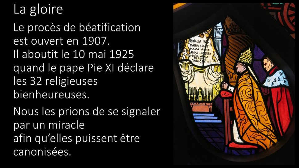 <p>La gloire—Le procès de béatification est ouvert en 1907.-Il aboutit le 10 mai 1925 quand le pape Pie XI déclare les 32 religieuses bienheureuses. —Nous les prions de se signaler par un miracle afin qu'elles puissent être canonisées.</p>
<p>Pour avoir patiemment travaillé sur la terre, en paix, dans le silence et la fidélité-Pour avoir traversé de violentes batailles aux moments les plus durs de la persécution,<br class='autobr' />
Pour avoir résisté dans la nuit de l'épreuve, au danger de la peur, du découragement,</p>
<p>Au ciel vous partagez la gloire la plus haute-et nos générations vous disent bienheureuses !<br class='autobr' />
Ô bienheureuses Martyres d'Orange !</p>