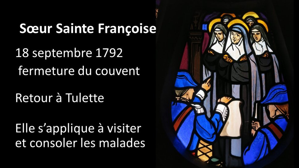 <p>Quand, le 18 septembre 1792, le couvent des ursulines de Carpentras est fermé, les ursulines sont au nombre de 18.</p>
<p>De retour dans sa famille à Tulette, elle garde la vie consacrée, mais s'appliquer à visiter et à consoler les malades.-Elle prépare les mourants à recevoir les sacrements et à rencontrer Dieu.</p>
<p>Plusieurs témoignages font part de faits surnaturels exceptionnels : alors qu'elles sont en chemin, Marie-Anne Boudon n'entend plus les pas de Sœur Sainte Françoise. Elle se retourne et la voit en extase, élevée à un mètre au dessus du sol, les mains jointes et le regard fixé vers les cieux. La Sœur lui indique qu'elle entend les douces harmonies de la cour céleste et souligne : que le ciel est beau !</p>
<p>Dénoncée par ses concitoyens, Sœur Sainte Françoise est arrêtée. Dans la nuit, Notre Seigneur vient la visiter, dans une vive mais douce lumière, tour resplendissant de gloire. A sa nièce qui était avec elle, Sœur Sainte Françoise dit : ne crains rien, c'est NOTRE Seigneur Jésus-Christ qui daigne NOUS visiter. Jésus lui indique : -Tu m'as demandé de t'associer à ma Passion… Te voilà entre les mains de mes ennemis. Si tu trouves mon calice trop amer, dis une parole, et les portes de ta prison s'ouvriront devant toi.<br class='autobr' />
Sœur Sainte Françoise répondit : Seigneur, sans vous et sans votre croix, la vie la plus douce me paraît insupportable ; mais avec vous et votre croix, la mort la plus cruelle fera mes délices.<br class='autobr' />
Le garde national Monier n'avait pas vu l'apparition mais il vit tout de même les flots de lumière.-Il était persuadé que la prisonnière avait reçu une communication qui ne venait pas des hommes car la maison était bien gardée.<br class='autobr' />
Le lendemain matin, le garde dit à la sœur : Marie-Anne, je sais que Dieu, dont il n'est plus permis de prononcer le nom, est avec toi. J'ai obtenu la permission de t'accompagner à Orange : je réponds sur ma tête qu'en route tu seras respectée.-Le Seigneur permit ainsi que la crainte qu'elle avait de la violence qu'on pourrait lui faire soit apaisée.</p>
<p>Sœur Sainte Françoise est donc emprisonnée à Orange le 28 mars 1794.</p>